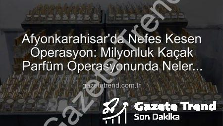 Afyonkarahisar’da Nefes Kesen Operasyon: Milyonluk Kaçak Parfüm Operasyonunda Neler Yaşandı?