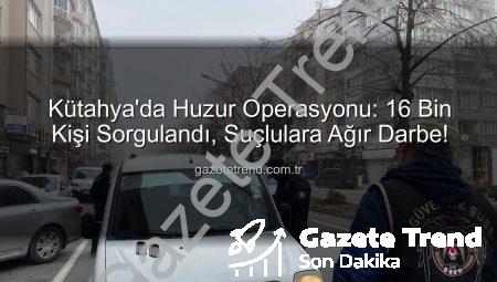 Kütahya’da Huzur Operasyonu: 16 Bin Kişi Sorgulandı, Suçlulara Ağır Darbe!